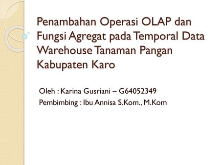 Penambahan Operasi OLAP dan Fungsi Agregat pada Temporal Data Warehouse Tanaman Pangan Kabupaten Karo Oleh : Karina Gusriani – G64052349 Pembimbing : Ibu.