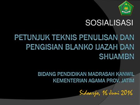 SOSIALISASI PETUNJUK TEKNIS PENULISAN DAN PENGISIAN BLANKO IJAZAH DAN SHUAMBN BIDANG PENDIDIKAN MADRASAH KANWIL KEMENTERIAN AGAMA PROV. JATIM Sidoarjo,