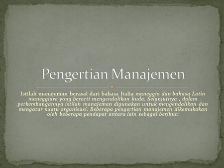 Pengertian Manajemen Istilah manajeman berasal dari bahasa Italia maneggio dan bahasa Latin maneggiare yang berarti mengendalikan kuda. Selanjutnya ,