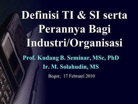 Definisi TI & SI serta Perannya Bagi Industri/Organisasi Prof. Kudang B. Seminar, MSc, PhD Ir. M. Solahudin, MS Bogor, 17 Februari 2010.