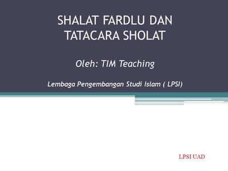 SHALAT FARDLU DAN TATACARA SHOLAT Oleh: TIM Teaching Lembaga Pengembangan Studi Islam ( LPSI) LPSI UAD.