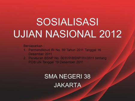 SOSIALISASI UJIAN NASIONAL 2012 SMA NEGERI 38 JAKARTA Berdasarkan : 1.Permendikbud RI No. 59 Tahun 2011 Tanggal 16 Desember 2011 2.Peraturan BSNP No. 0011/P/BSNP/XII/2011.
