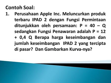 Contoh Soal: Perusahaan Apple Inc. Meluncurkan produk terbaru IPAD 2 dengan Fungsi Permintaan ditunjukkan oleh persamaan: P = 40 – Q sedangkan Fungsi Penawaran.