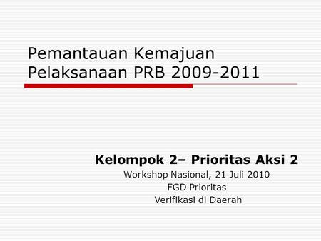 Pemantauan Kemajuan Pelaksanaan PRB 2009-2011 Kelompok 2– Prioritas Aksi 2 Workshop Nasional, 21 Juli 2010 FGD Prioritas Verifikasi di Daerah.