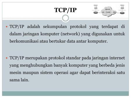 TCP/IP TCP/IP adalah sekumpulan protokol yang terdapat di dalam jaringan komputer (network) yang digunakan untuk berkomunikasi atau bertukar data antar.