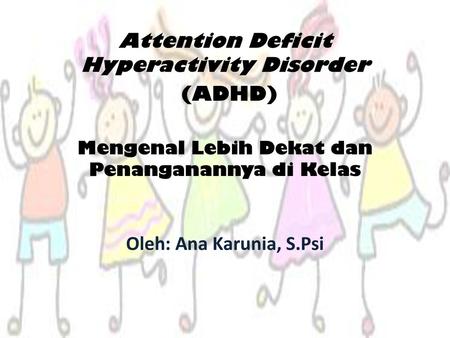 Attention Deficit Hyperactivity Disorder (ADHD) Mengenal Lebih Dekat dan Penanganannya di Kelas Oleh: Ana Karunia, S.Psi.