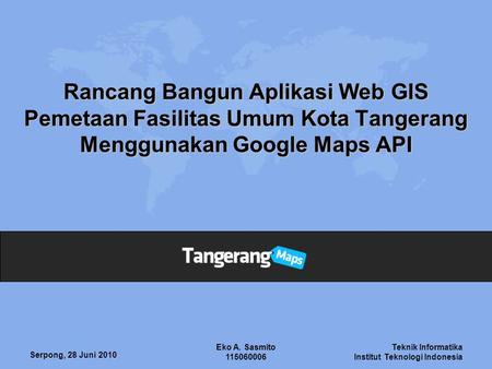 Rancang Bangun Aplikasi Web GIS Pemetaan Fasilitas Umum Kota Tangerang Menggunakan Google Maps API Eko A. Sasmito 115060006 Serpong, 28 Juni 2010.