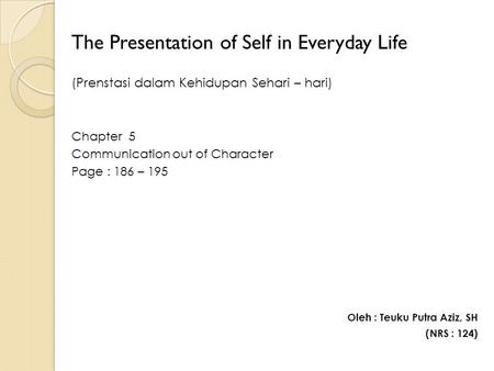 The Presentation of Self in Everyday Life (Prenstasi dalam Kehidupan Sehari – hari) Chapter 5 Communication out of Character Page : 186 – 195 Oleh : Teuku.