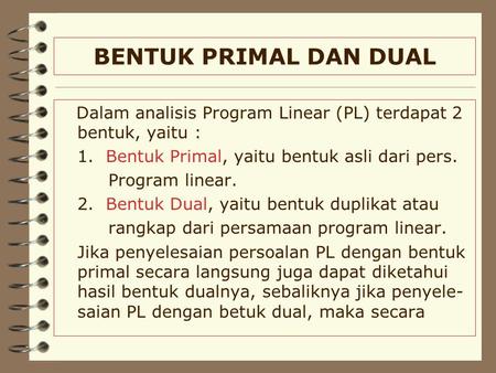 BENTUK PRIMAL DAN DUAL Dalam analisis Program Linear (PL) terdapat 2 bentuk, yaitu : 1. Bentuk Primal, yaitu bentuk asli dari pers. Program linear. 2.