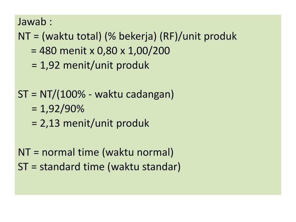 Jawab : NT = (waktu total) (% bekerja) (RF)/unit produk. = 480 menit x 0,80 x 1,00/200. = 1,92 menit/unit produk.