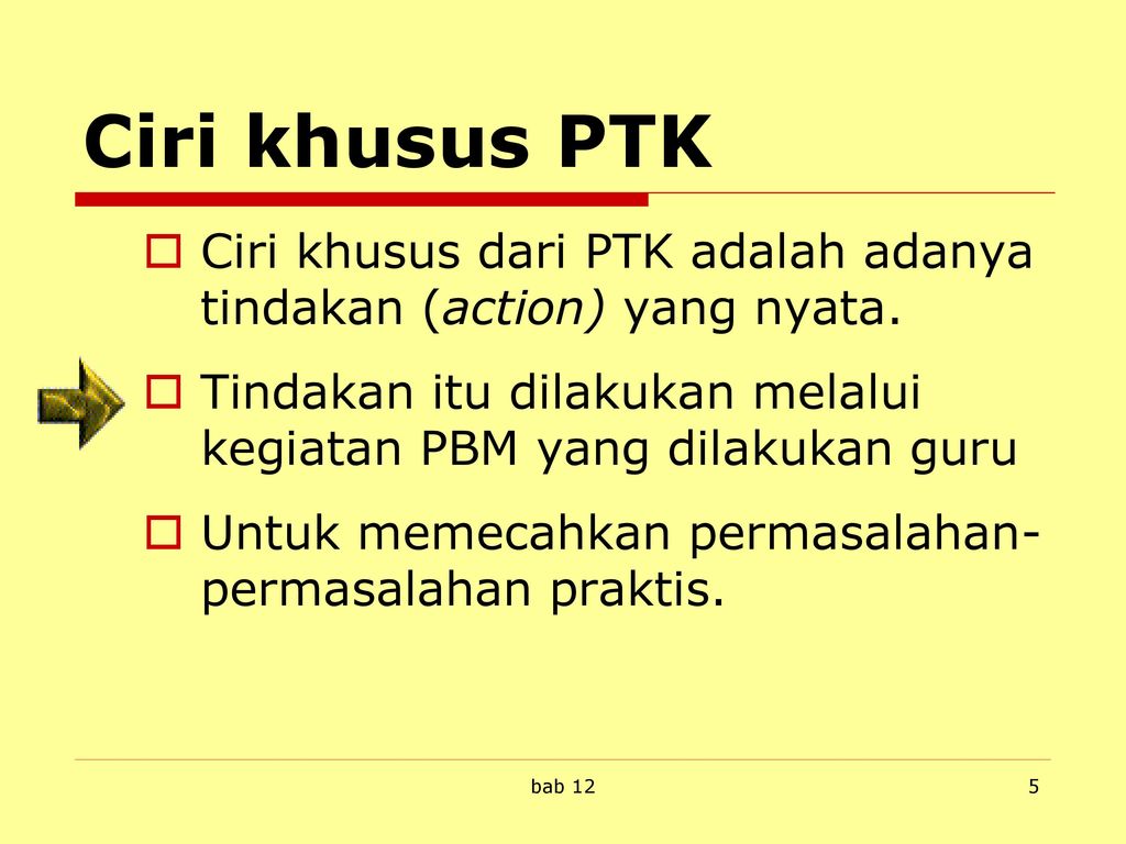 Ciri khusus PTK Ciri khusus dari PTK adalah adanya tindakan (action) yang nyata. Tindakan itu dilakukan melalui kegiatan PBM yang dilakukan guru.