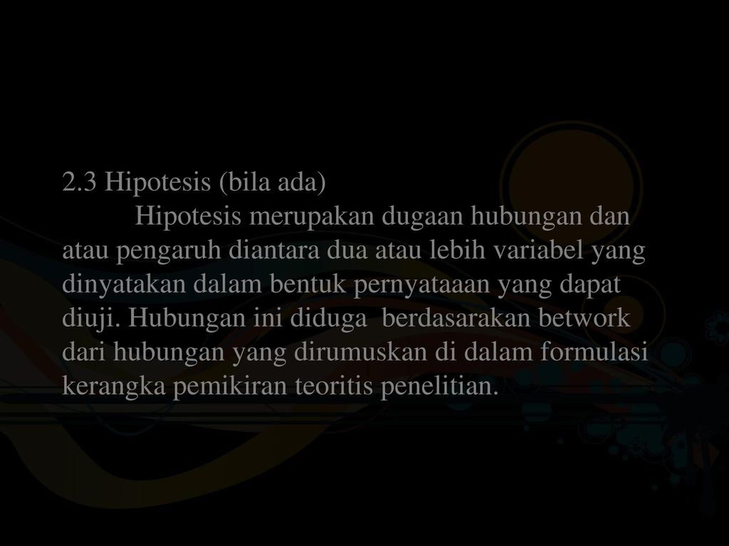 2.3 Hipotesis (bila ada) Hipotesis merupakan dugaan hubungan dan atau pengaruh diantara dua atau lebih variabel yang dinyatakan dalam bentuk pernyataaan yang dapat diuji.