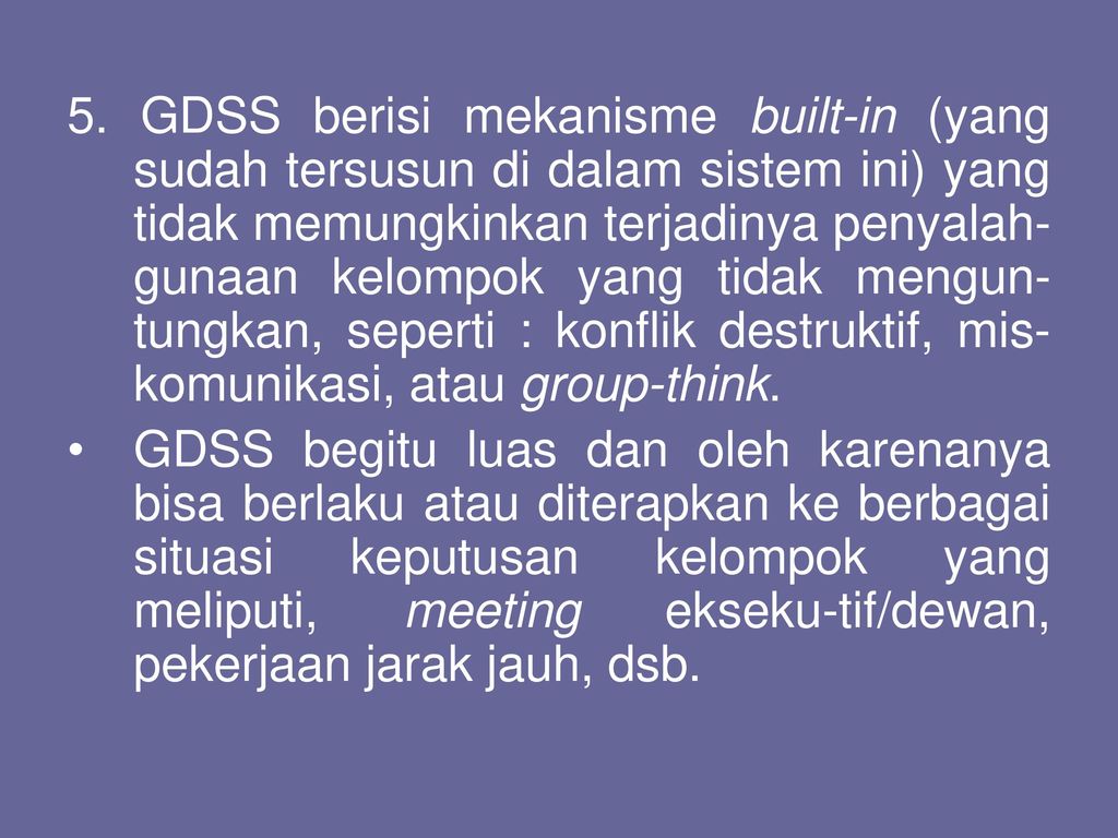 5. GDSS berisi mekanisme built-in (yang sudah tersusun di dalam sistem ini) yang tidak memungkinkan terjadinya penyalah-gunaan kelompok yang tidak mengun-tungkan, seperti : konflik destruktif, mis-komunikasi, atau group-think.