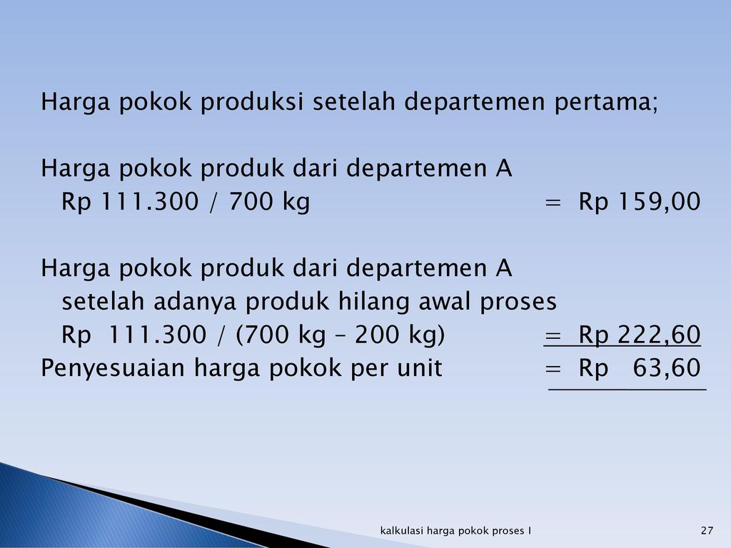 Harga pokok produksi setelah departemen pertama; Harga pokok produk dari departemen A Rp / 700 kg = Rp 159,00 setelah adanya produk hilang awal proses Rp / (700 kg – 200 kg) = Rp 222,60 Penyesuaian harga pokok per unit = Rp 63,60