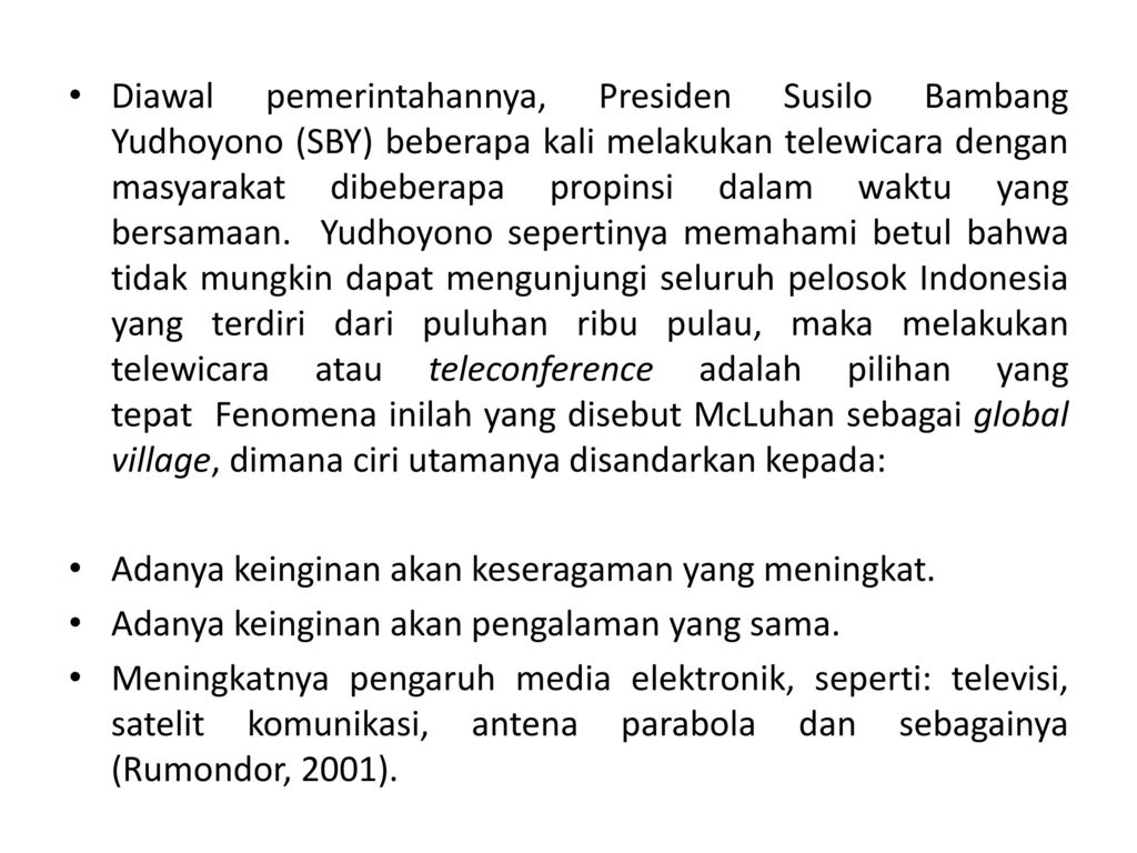 Diawal pemerintahannya, Presiden Susilo Bambang Yudhoyono (SBY) beberapa kali melakukan telewicara dengan masyarakat dibeberapa propinsi dalam waktu yang bersamaan. Yudhoyono sepertinya memahami betul bahwa tidak mungkin dapat mengunjungi seluruh pelosok Indonesia yang terdiri dari puluhan ribu pulau, maka melakukan telewicara atau teleconference adalah pilihan yang tepat Fenomena inilah yang disebut McLuhan sebagai global village, dimana ciri utamanya disandarkan kepada: