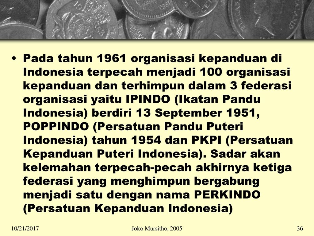 Pada tahun 1961 organisasi kepanduan di Indonesia terpecah menjadi 100 organisasi kepanduan dan terhimpun dalam 3 federasi organisasi yaitu IPINDO (Ikatan Pandu Indonesia) berdiri 13 September 1951, POPPINDO (Persatuan Pandu Puteri Indonesia) tahun 1954 dan PKPI (Persatuan Kepanduan Puteri Indonesia). Sadar akan kelemahan terpecah-pecah akhirnya ketiga federasi yang menghimpun bergabung menjadi satu dengan nama PERKINDO (Persatuan Kepanduan Indonesia)