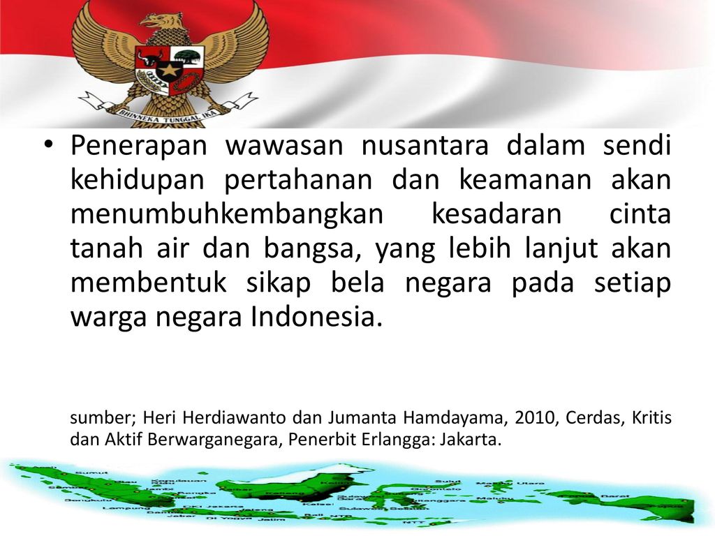 Penerapan wawasan nusantara dalam sendi kehidupan pertahanan dan keamanan akan menumbuhkembangkan kesadaran cinta tanah air dan bangsa, yang lebih lanjut akan membentuk sikap bela negara pada setiap warga negara Indonesia.