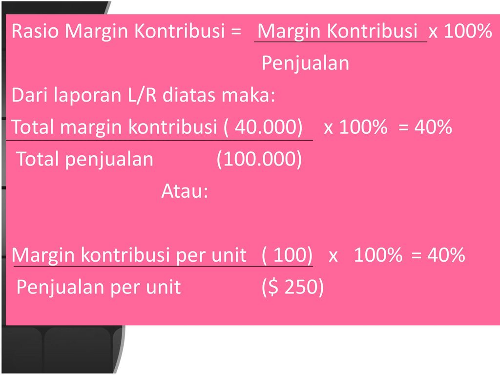 Rasio Margin Kontribusi = Margin Kontribusi x 100% Penjualan Dari laporan L/R diatas maka: Total margin kontribusi ( ) x 100% = 40% Total penjualan ( ) Atau: Margin kontribusi per unit ( 100) x 100% = 40% Penjualan per unit ($ 250)