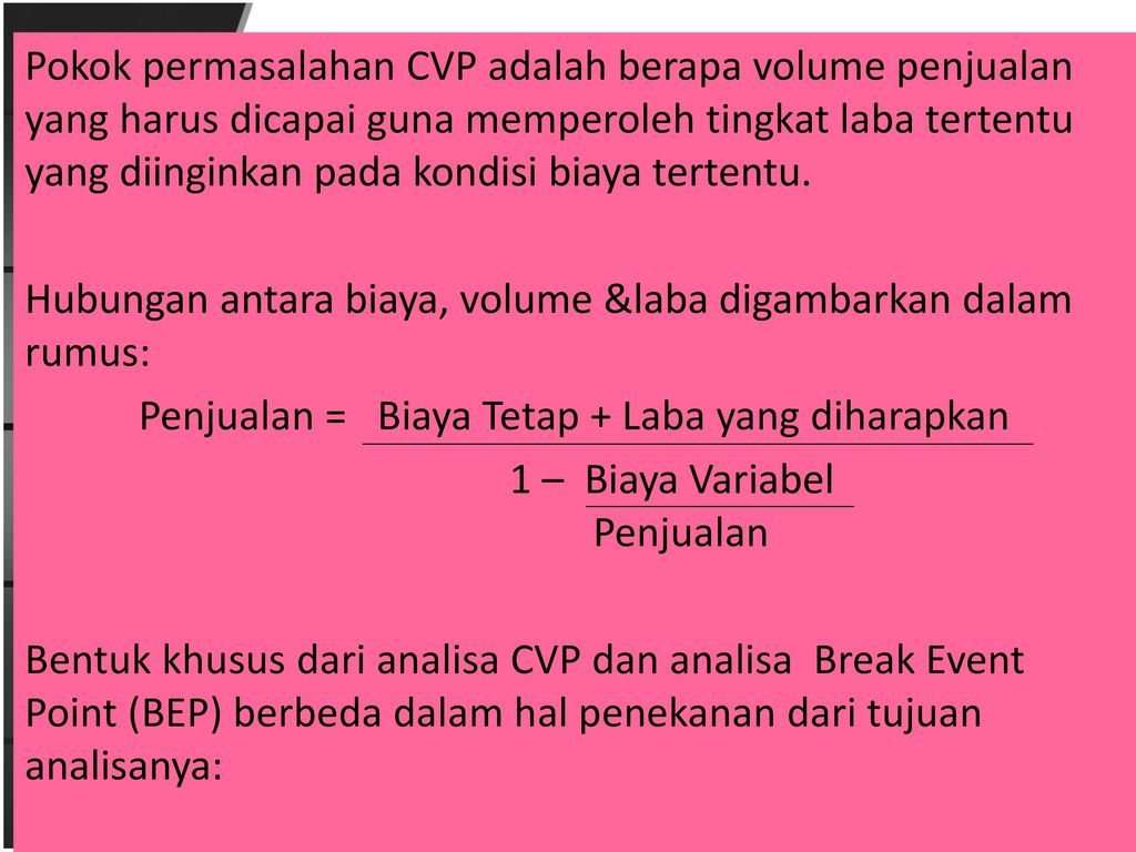 Pokok permasalahan CVP adalah berapa volume penjualan yang harus dicapai guna memperoleh tingkat laba tertentu yang diinginkan pada kondisi biaya tertentu.