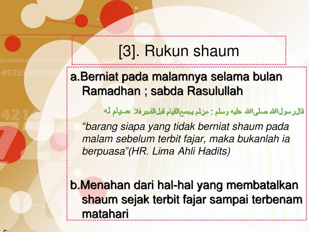[3]. Rukun shaum a.Berniat pada malamnya selama bulan Ramadhan ; sabda Rasulullah. ﻗﺎﻞﺮﺴﻮﻞﺍﷲ ﺼﻟﻰﺍﷲ ﻋﻠﻴﻪ ﻮﺴﻟﻢ : ﻤﻦﻠﻡ ﻴﺠﻤﻊﺍﻠﻗﻴﺎﻢ ﻗﺒﻞﺍﻠﻔﺠﺮﻓﻼ ﺼﻴﺎﻡ ﻠﻪ.