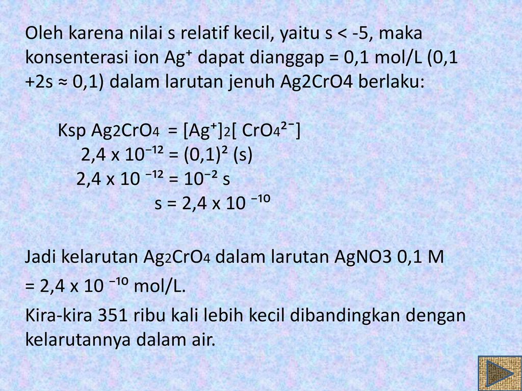 Oleh karena nilai s relatif kecil, yaitu s < -5, maka konsenterasi ion Ag⁺ dapat dianggap = 0,1 mol/L (0,1 +2s ≈ 0,1) dalam larutan jenuh Ag2CrO4 berlaku: Ksp Ag2CrO4 = [Ag⁺]2[ CrO4²ˉ] 2,4 x 10⁻¹² = (0,1)² (s) 2,4 x 10 ⁻¹² = 10⁻² s s = 2,4 x 10 ⁻¹⁰ Jadi kelarutan Ag2CrO4 dalam larutan AgNO3 0,1 M = 2,4 x 10 ⁻¹⁰ mol/L.