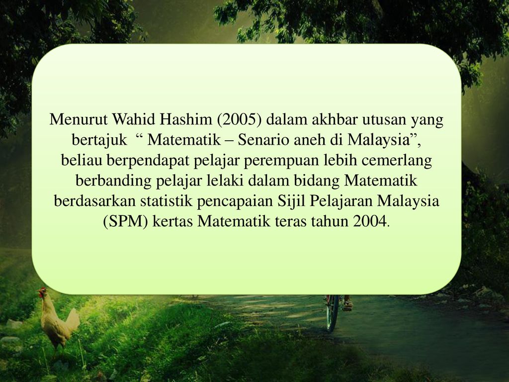 Menurut Wahid Hashim (2005) dalam akhbar utusan yang bertajuk Matematik – Senario aneh di Malaysia , beliau berpendapat pelajar perempuan lebih cemerlang berbanding pelajar lelaki dalam bidang Matematik berdasarkan statistik pencapaian Sijil Pelajaran Malaysia (SPM) kertas Matematik teras tahun 2004.