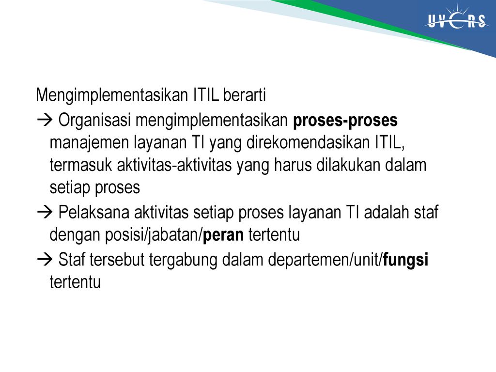 Mengimplementasikan ITIL berarti  Organisasi mengimplementasikan proses-proses manajemen layanan TI yang direkomendasikan ITIL, termasuk aktivitas-aktivitas yang harus dilakukan dalam setiap proses  Pelaksana aktivitas setiap proses layanan TI adalah staf dengan posisi/jabatan/peran tertentu  Staf tersebut tergabung dalam departemen/unit/fungsi tertentu