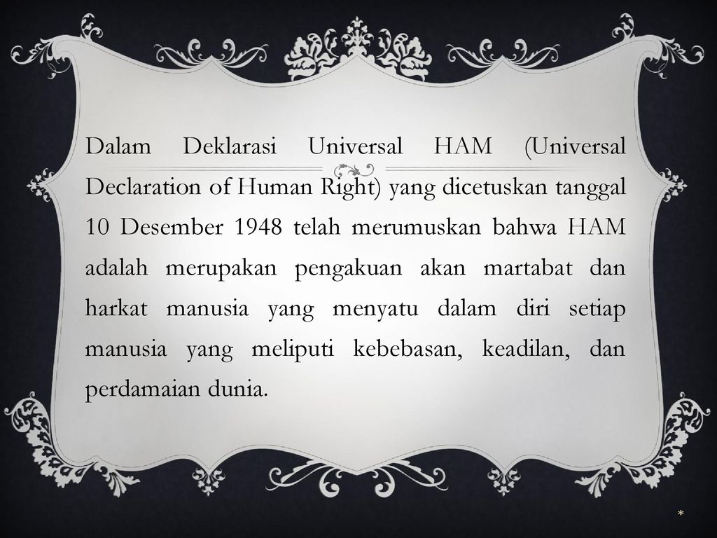 Dalam Deklarasi Universal HAM (Universal Declaration of Human Right) yang dicetuskan tanggal 10 Desember 1948 telah merumuskan bahwa HAM adalah merupakan pengakuan akan martabat dan harkat manusia yang menyatu dalam diri setiap manusia yang meliputi kebebasan, keadilan, dan perdamaian dunia.