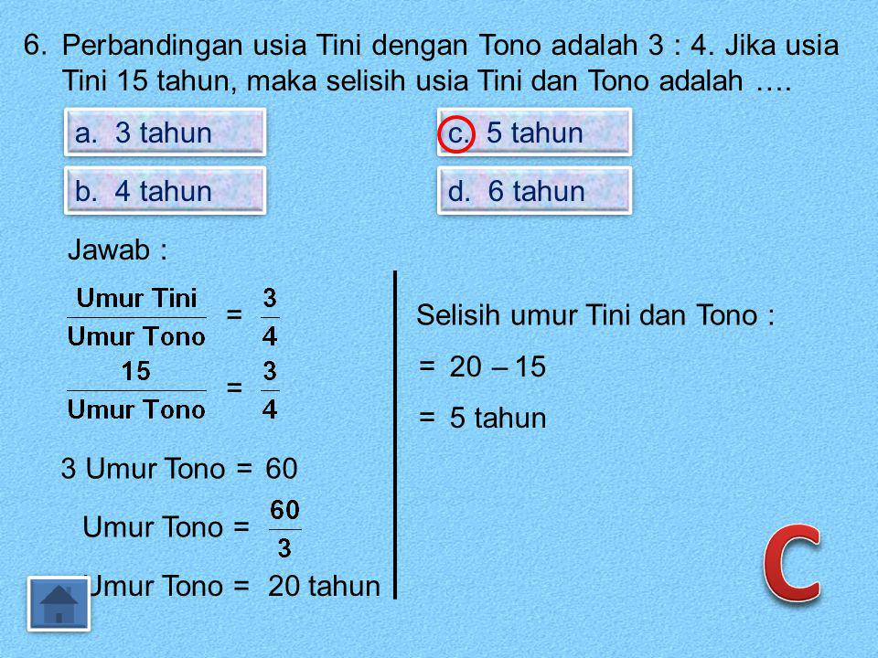 6. Perbandingan usia Tini dengan Tono adalah 3 : 4. Jika usia Tini 15 tahun, maka selisih usia Tini dan Tono adalah ….
