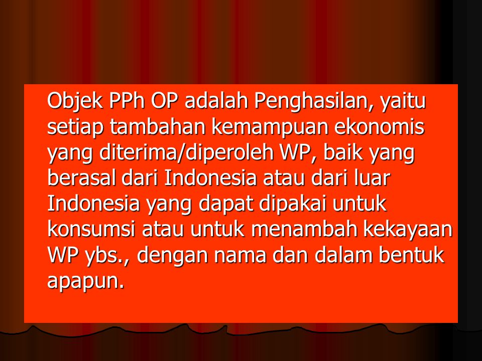 Objek PPh OP adalah Penghasilan, yaitu setiap tambahan kemampuan ekonomis yang diterima/diperoleh WP, baik yang berasal dari Indonesia atau dari luar Indonesia yang dapat dipakai untuk konsumsi atau untuk menambah kekayaan WP ybs., dengan nama dan dalam bentuk apapun.