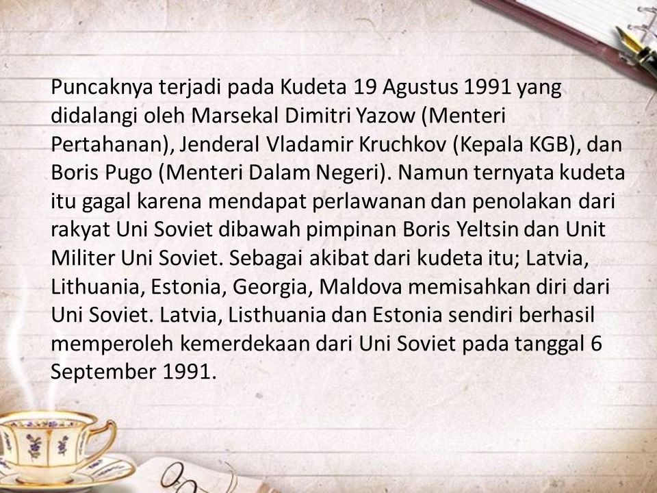 Puncaknya terjadi pada Kudeta 19 Agustus 1991 yang didalangi oleh Marsekal Dimitri Yazow (Menteri Pertahanan), Jenderal Vladamir Kruchkov (Kepala KGB), dan Boris Pugo (Menteri Dalam Negeri).