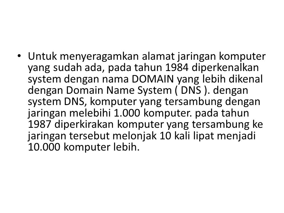 Untuk menyeragamkan alamat jaringan komputer yang sudah ada, pada tahun 1984 diperkenalkan system dengan nama DOMAIN yang lebih dikenal dengan Domain Name System ( DNS ).