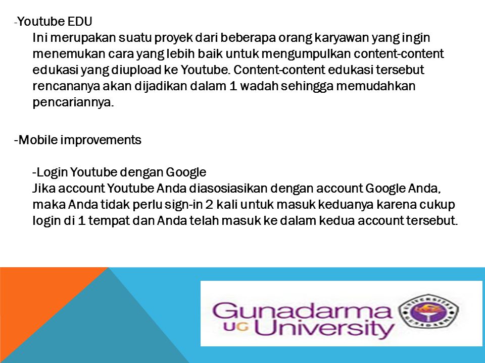 -Youtube EDU Ini merupakan suatu proyek dari beberapa orang karyawan yang ingin menemukan cara yang lebih baik untuk mengumpulkan content-content edukasi yang diupload ke Youtube. Content-content edukasi tersebut rencananya akan dijadikan dalam 1 wadah sehingga memudahkan pencariannya.