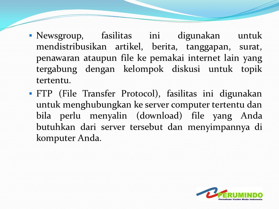 Newsgroup, fasilitas ini digunakan untuk mendistribusikan artikel, berita, tanggapan, surat, penawaran ataupun file ke pemakai internet lain yang tergabung dengan kelompok diskusi untuk topik tertentu.