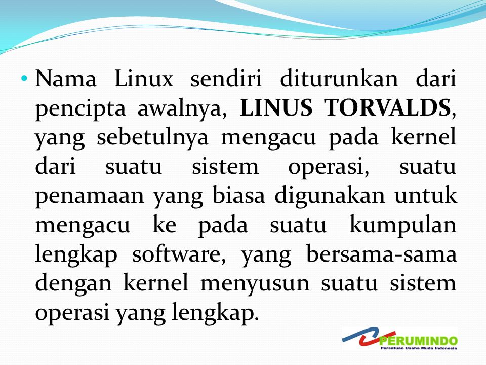 Nama Linux sendiri diturunkan dari pencipta awalnya, LINUS TORVALDS, yang sebetulnya mengacu pada kernel dari suatu sistem operasi, suatu penamaan yang biasa digunakan untuk mengacu ke pada suatu kumpulan lengkap software, yang bersama-sama dengan kernel menyusun suatu sistem operasi yang lengkap.