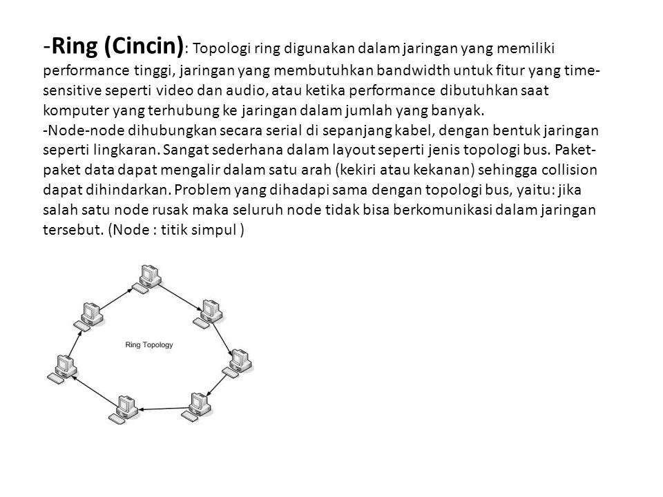 Ring (Cincin): Topologi ring digunakan dalam jaringan yang memiliki performance tinggi, jaringan yang membutuhkan bandwidth untuk fitur yang time-sensitive seperti video dan audio, atau ketika performance dibutuhkan saat komputer yang terhubung ke jaringan dalam jumlah yang banyak.