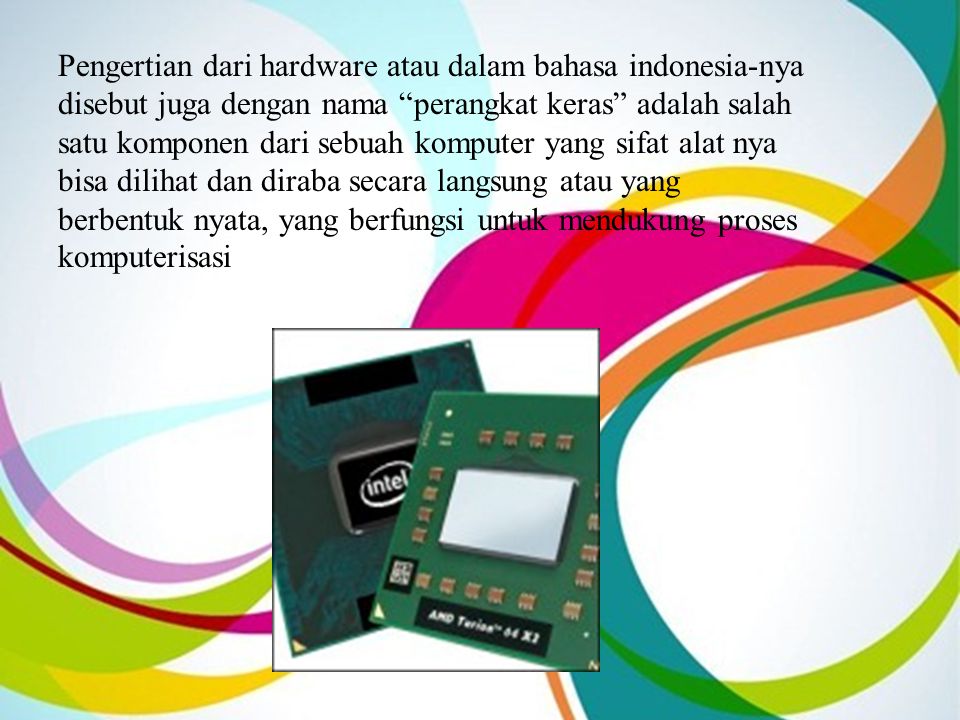 Pengertian dari hardware atau dalam bahasa indonesia-nya disebut juga dengan nama perangkat keras adalah salah satu komponen dari sebuah komputer yang sifat alat nya bisa dilihat dan diraba secara langsung atau yang berbentuk nyata, yang berfungsi untuk mendukung proses komputerisasi