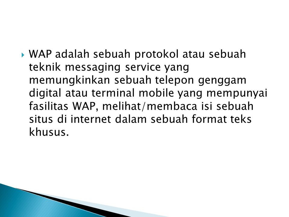 WAP adalah sebuah protokol atau sebuah teknik messaging service yang memungkinkan sebuah telepon genggam digital atau terminal mobile yang mempunyai fasilitas WAP, melihat/membaca isi sebuah situs di internet dalam sebuah format teks khusus.