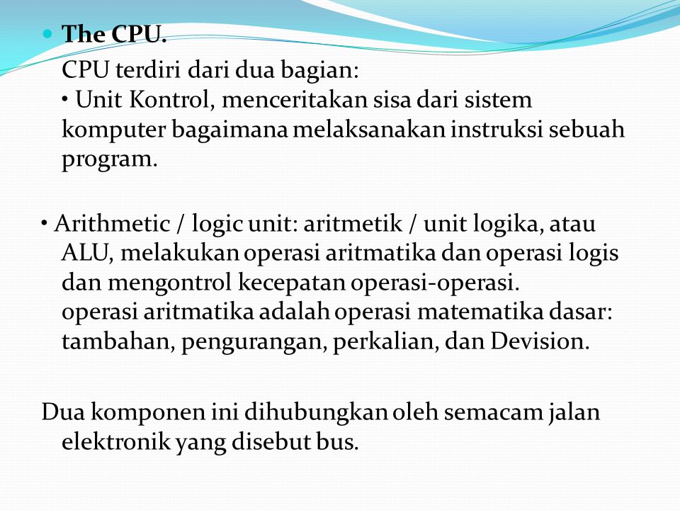 The CPU. CPU terdiri dari dua bagian: • Unit Kontrol, menceritakan sisa dari sistem komputer bagaimana melaksanakan instruksi sebuah program.