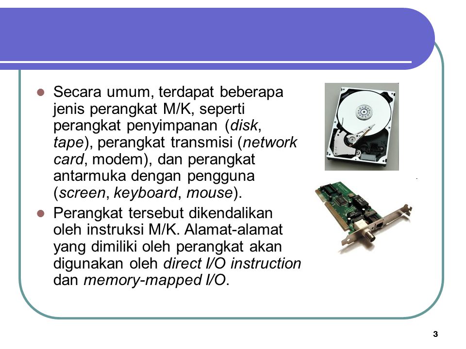 Secara umum, terdapat beberapa jenis perangkat M/K, seperti perangkat penyimpanan (disk, tape), perangkat transmisi (network card, modem), dan perangkat antarmuka dengan pengguna (screen, keyboard, mouse).
