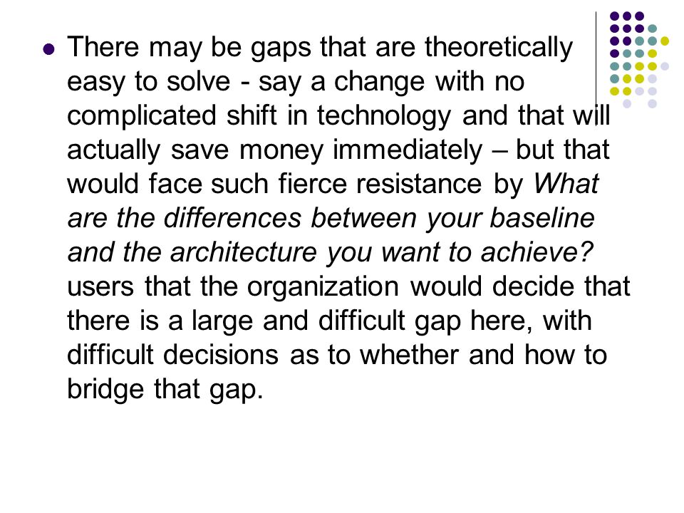 There may be gaps that are theoretically easy to solve - say a change with no complicated shift in technology and that will actually save money immediately – but that would face such fierce resistance by What are the differences between your baseline and the architecture you want to achieve.