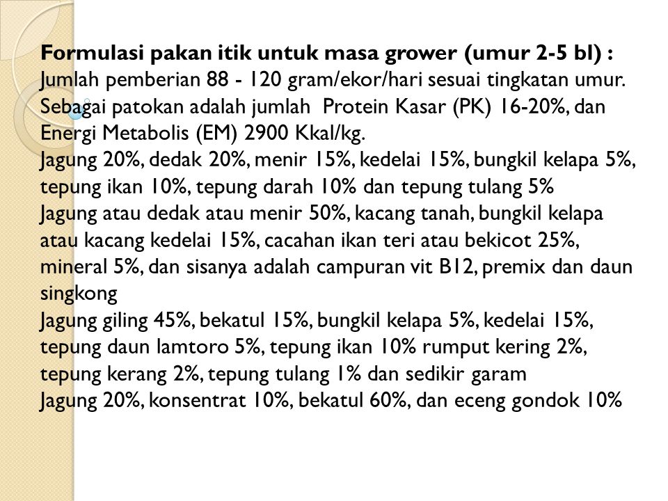 Formulasi pakan itik untuk masa grower (umur 2-5 bl) : Jumlah pemberian gram/ekor/hari sesuai tingkatan umur. Sebagai patokan adalah jumlah Protein Kasar (PK) 16-20%, dan Energi Metabolis (EM) 2900 Kkal/kg.
