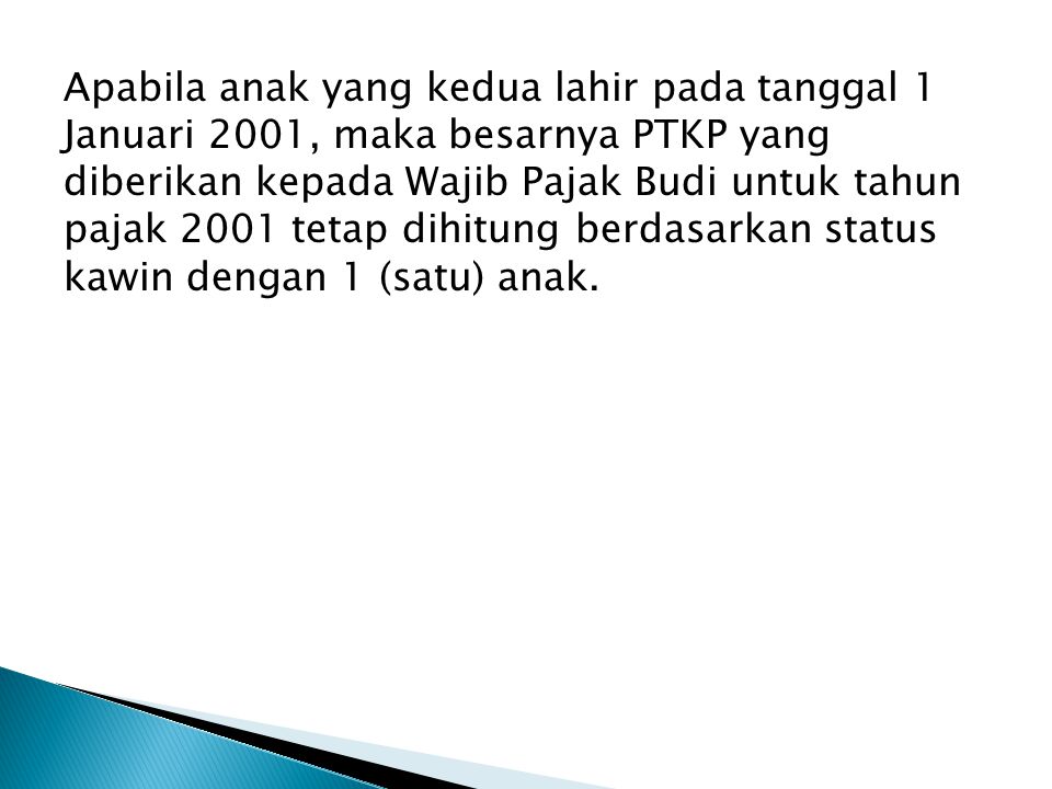 Apabila anak yang kedua lahir pada tanggal 1 Januari 2001, maka besarnya PTKP yang diberikan kepada Wajib Pajak Budi untuk tahun pajak 2001 tetap dihitung berdasarkan status kawin dengan 1 (satu) anak.