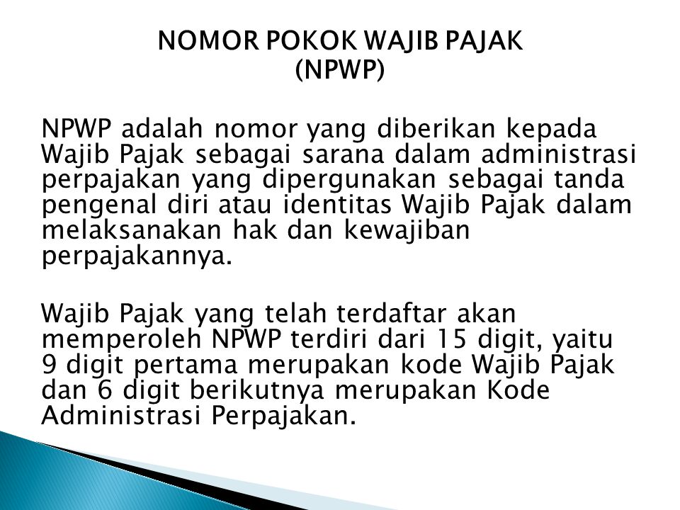 NOMOR POKOK WAJIB PAJAK (NPWP) NPWP adalah nomor yang diberikan kepada Wajib Pajak sebagai sarana dalam administrasi perpajakan yang dipergunakan sebagai tanda pengenal diri atau identitas Wajib Pajak dalam melaksanakan hak dan kewajiban perpajakannya.