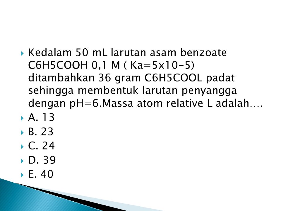 Kedalam 50 mL larutan asam benzoate C6H5COOH 0,1 M ( Ka=5x10-5) ditambahkan 36 gram C6H5COOL padat sehingga membentuk larutan penyangga dengan pH=6.Massa atom relative L adalah….