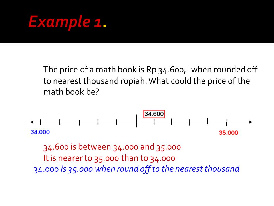 Example 1. The price of a math book is Rp ,- when rounded off to nearest thousand rupiah. What could the price of the math book be