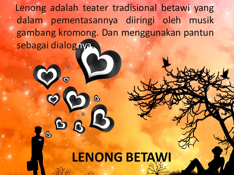 Lenong adalah teater tradisional betawi yang dalam pementasannya diiringi oleh musik gambang kromong. Dan menggunakan pantun sebagai dialognya.