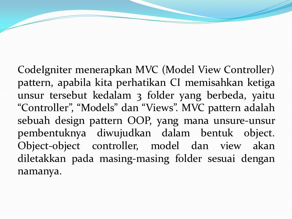 CodeIgniter menerapkan MVC (Model View Controller) pattern, apabila kita perhatikan CI memisahkan ketiga unsur tersebut kedalam 3 folder yang berbeda, yaitu Controller , Models dan Views .