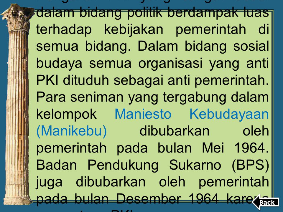 Pengaruh PKI yang sangat besar dalam bidang politik berdampak luas terhadap kebijakan pemerintah di semua bidang. Dalam bidang sosial budaya semua organisasi yang anti PKI dituduh sebagai anti pemerintah. Para seniman yang tergabung dalam kelompok Maniesto Kebudayaan (Manikebu) dibubarkan oleh pemerintah pada bulan Mei Badan Pendukung Sukarno (BPS) juga dibubarkan oleh pemerintah pada bulan Desember 1964 karena menentang PKI.