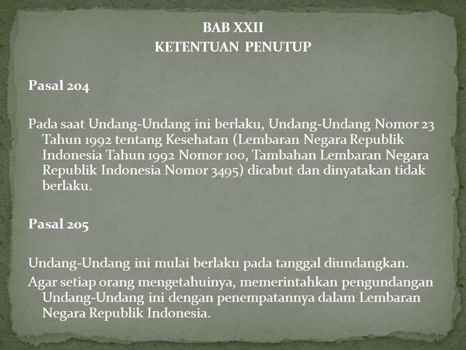 BAB XXII KETENTUAN PENUTUP Pasal 204 Pada saat Undang-Undang ini berlaku, Undang-Undang Nomor 23 Tahun 1992 tentang Kesehatan (Lembaran Negara Republik Indonesia Tahun 1992 Nomor 100, Tambahan Lembaran Negara Republik Indonesia Nomor 3495) dicabut dan dinyatakan tidak berlaku.